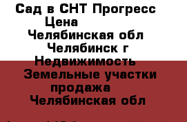 Сад в СНТ Прогресс › Цена ­ 700 000 - Челябинская обл., Челябинск г. Недвижимость » Земельные участки продажа   . Челябинская обл.